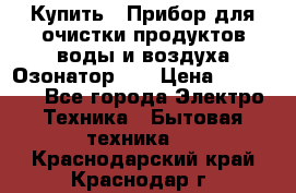 Купить : Прибор для очистки продуктов,воды и воздуха.Озонатор    › Цена ­ 26 625 - Все города Электро-Техника » Бытовая техника   . Краснодарский край,Краснодар г.